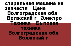 стиральная машина на запчасти › Цена ­ 1 000 - Волгоградская обл., Волжский г. Электро-Техника » Бытовая техника   . Волгоградская обл.,Волжский г.